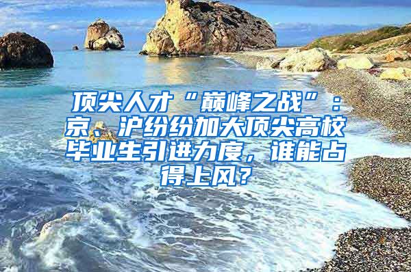 頂尖人才“巔峰之戰(zhàn)”：京、滬紛紛加大頂尖高校畢業(yè)生引進力度，誰能占得上風？