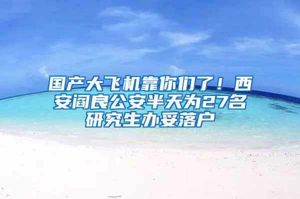 國產(chǎn)大飛機靠你們了！西安閻良公安半天為27名研究生辦妥落戶