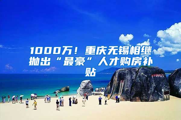 1000萬！重慶無錫相繼拋出“最豪”人才購房補(bǔ)貼