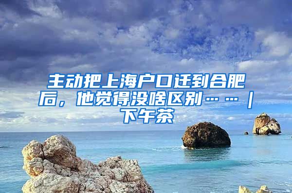 主動(dòng)把上海戶口遷到合肥后，他覺得沒啥區(qū)別……｜下午茶