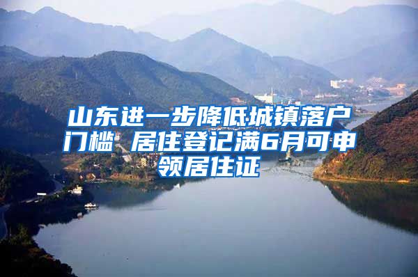 山東進(jìn)一步降低城鎮(zhèn)落戶門檻 居住登記滿6月可申領(lǐng)居住證