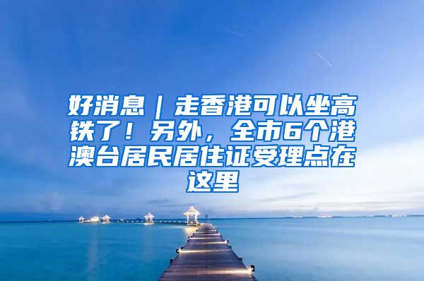 好消息｜走香港可以坐高鐵了！另外，全市6個(gè)港澳臺(tái)居民居住證受理點(diǎn)在這里