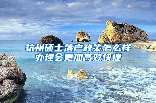 杭州碩士落戶政策怎么樣辦理會更加高效快捷