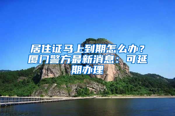 居住證馬上到期怎么辦？廈門警方最新消息：可延期辦理