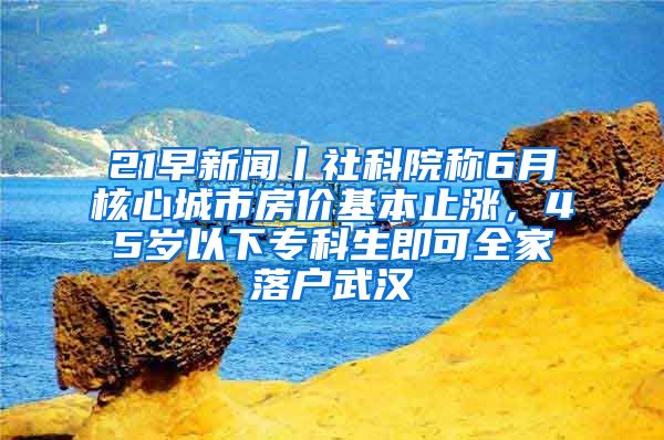 21早新聞丨社科院稱6月核心城市房價(jià)基本止?jié)q，45歲以下?？粕纯扇衣鋺粑錆h