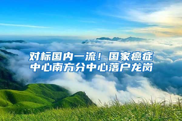 對標國內一流！國家癌癥中心南方分中心落戶龍崗