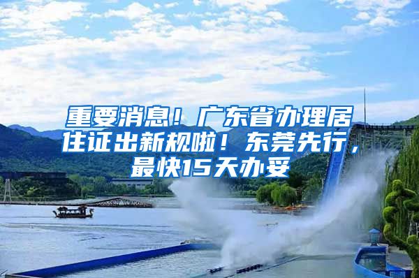 重要消息！廣東省辦理居住證出新規(guī)啦！東莞先行，最快15天辦妥