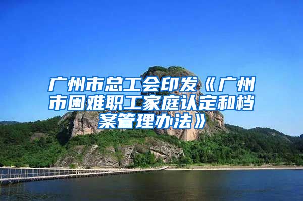 廣州市總工會印發(fā)《廣州市困難職工家庭認定和檔案管理辦法》