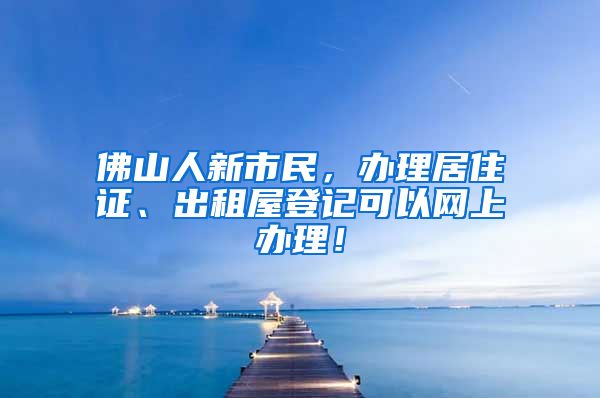 佛山人新市民，辦理居住證、出租屋登記可以網(wǎng)上辦理！