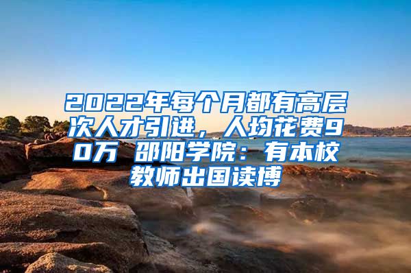 2022年每個(gè)月都有高層次人才引進(jìn)，人均花費(fèi)90萬(wàn) 邵陽(yáng)學(xué)院：有本校教師出國(guó)讀博