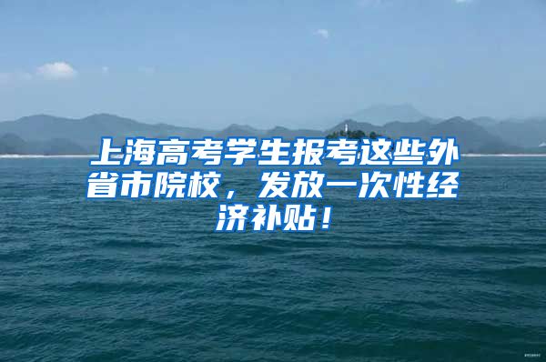 上海高考學(xué)生報考這些外省市院校，發(fā)放一次性經(jīng)濟(jì)補(bǔ)貼！