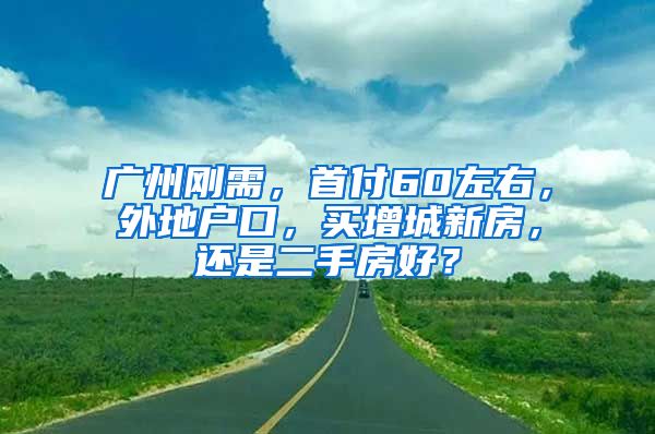 廣州剛需，首付60左右，外地戶口，買增城新房，還是二手房好？