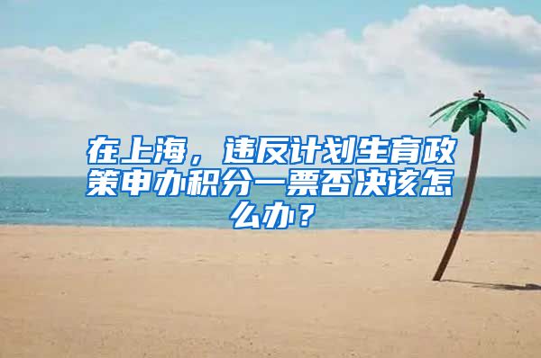 在上海，違反計劃生育政策申辦積分一票否決該怎么辦？