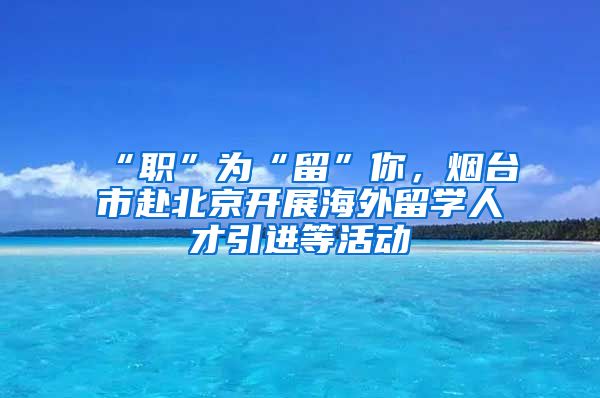 “職”為“留”你，煙臺市赴北京開展海外留學(xué)人才引進(jìn)等活動(dòng)