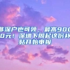 非深戶也可領(lǐng)，最高9000元！深圳下周起這份補(bǔ)貼開(kāi)始申報(bào)